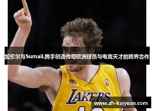 加索尔与SumaiL携手创造传奇欧洲球员与电竞天才的跨界合作
